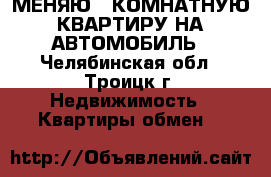 МЕНЯЮ 3 КОМНАТНУЮ КВАРТИРУ НА АВТОМОБИЛЬ - Челябинская обл., Троицк г. Недвижимость » Квартиры обмен   